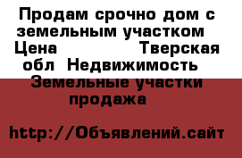 Продам срочно дом с земельным участком › Цена ­ 750 000 - Тверская обл. Недвижимость » Земельные участки продажа   